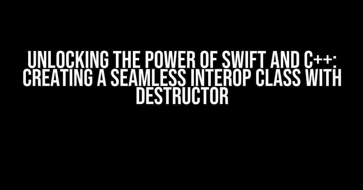 Unlocking the Power of Swift and C++: Creating a Seamless Interop Class with Destructor